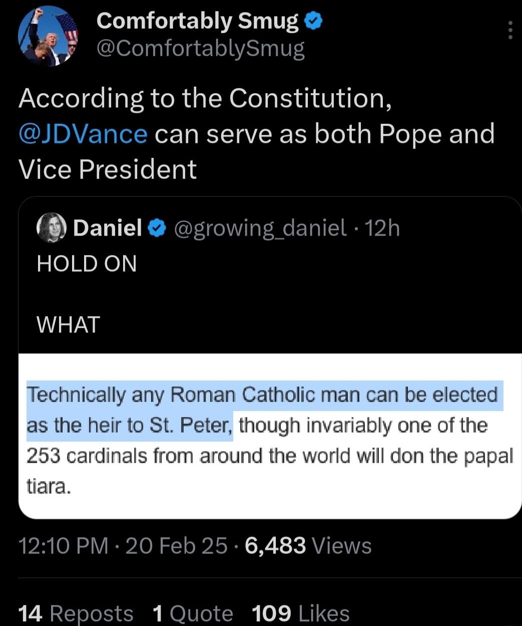 Comfortably Smug ComfortablySmu According to the Constitution can serve as both Pope and Vice President ENEENG zeHaXel WHAT Technically any Roman Catholic man can be elected as the heir to St Peter though invariably one of the 253 cardinals from around the world will don the tiara 1210 PM 20 Feb 25 6483 Views 14 Reposts 1 Quote 109 Likes