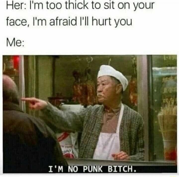 Her: I'm too thick to sit on your face, I'm afraid I'll hurt you Me: I'M NO PUNK BITCH.