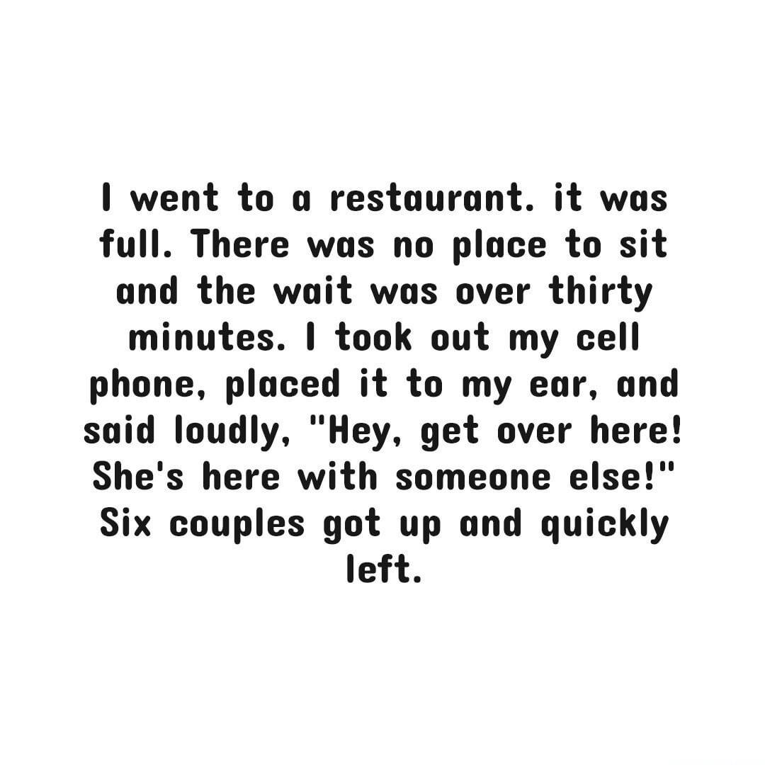 went to a restaurant it was full There was no place to sit and the wait was over thirty minutes took out my cell phone placed it to my ear and said loudly Hey get over here Shes here with someone else Six couples got up and quickly left