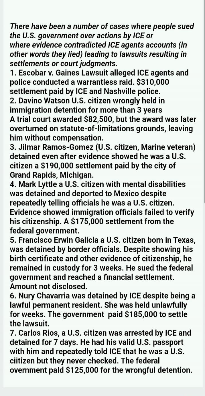 There have been a number of cases where people sued the U.S. government over actions by ICE or where evidence contradicted ICE agents accounts (in other words they lied) leading to lawsuits resulting in settlements or court judgments. 1. Escobar v. Gaines Lawsuit alleged ICE agents and police conducted a warrantless raid. $310,000 settlement paid b