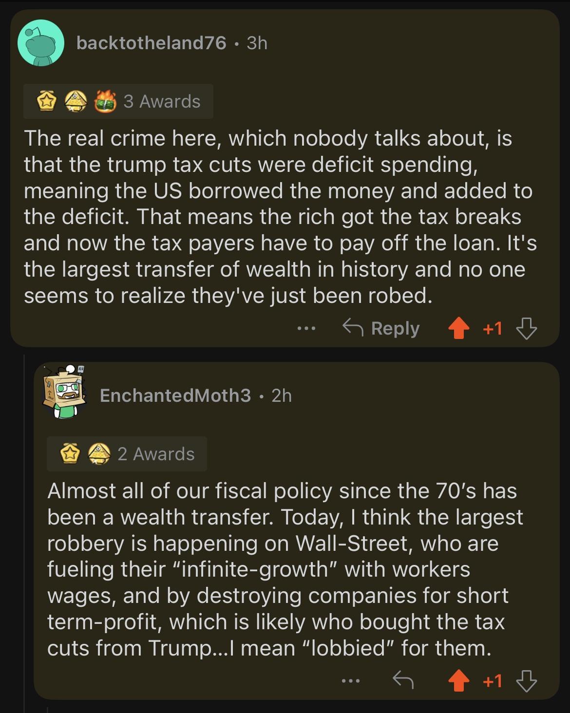 backtotheland76 3h auds The real crime here which nobody talks about is that the trump tax cuts were deficit spending UCERILE RGNV TN RGN G VL e IETe T R e the deficit That means the rich got the tax breaks and now the tax payers have to pay off the loan Its the largest transfer of wealth in history and no one seems to realize theyve just been robed S Reply 4 1 EnchantedMoth3 2h 2 hvards Almost al