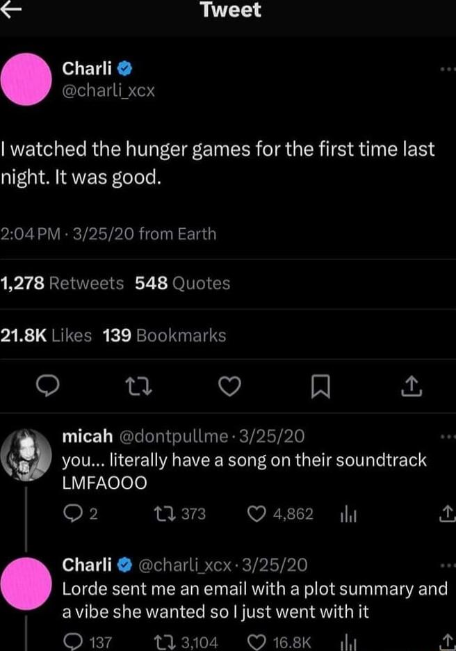 TR Tweet Charli CEUIRTSY watched the hunger games for the first time last night It was good 204PM 32520 from Earth 1278 Retweets 548 Quotes 218K Likes 139 Bookmarks Qo u Q A micah dontpullme 32520 9 you literally have a song on their soundtrack 1Y12eee Q2 w3 Q4862 Charli charli xcx 32520 Lorde sent me an email with a plot summary and avibe she wanted so just went with it RET4 113104 O 168K g