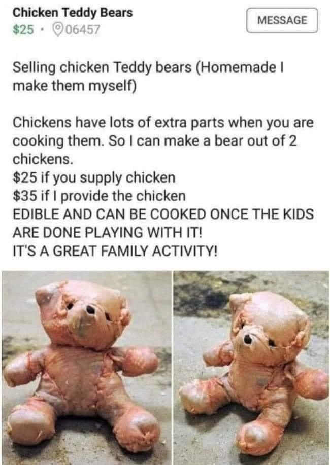 Chicken Teddy Bears 25 06457 Selling chicken Teddy bears Homemade make them myself Chickens have lots of extra parts when you are cooking them So can make a bear out of 2 chickens 25 if you supply chicken 35 if provide the chicken EDIBLE AND CAN BE COOKED ONCE THE KIDS ARE DONE PLAYING WITH IT ITS A GREAT FAMILY ACTIVITY