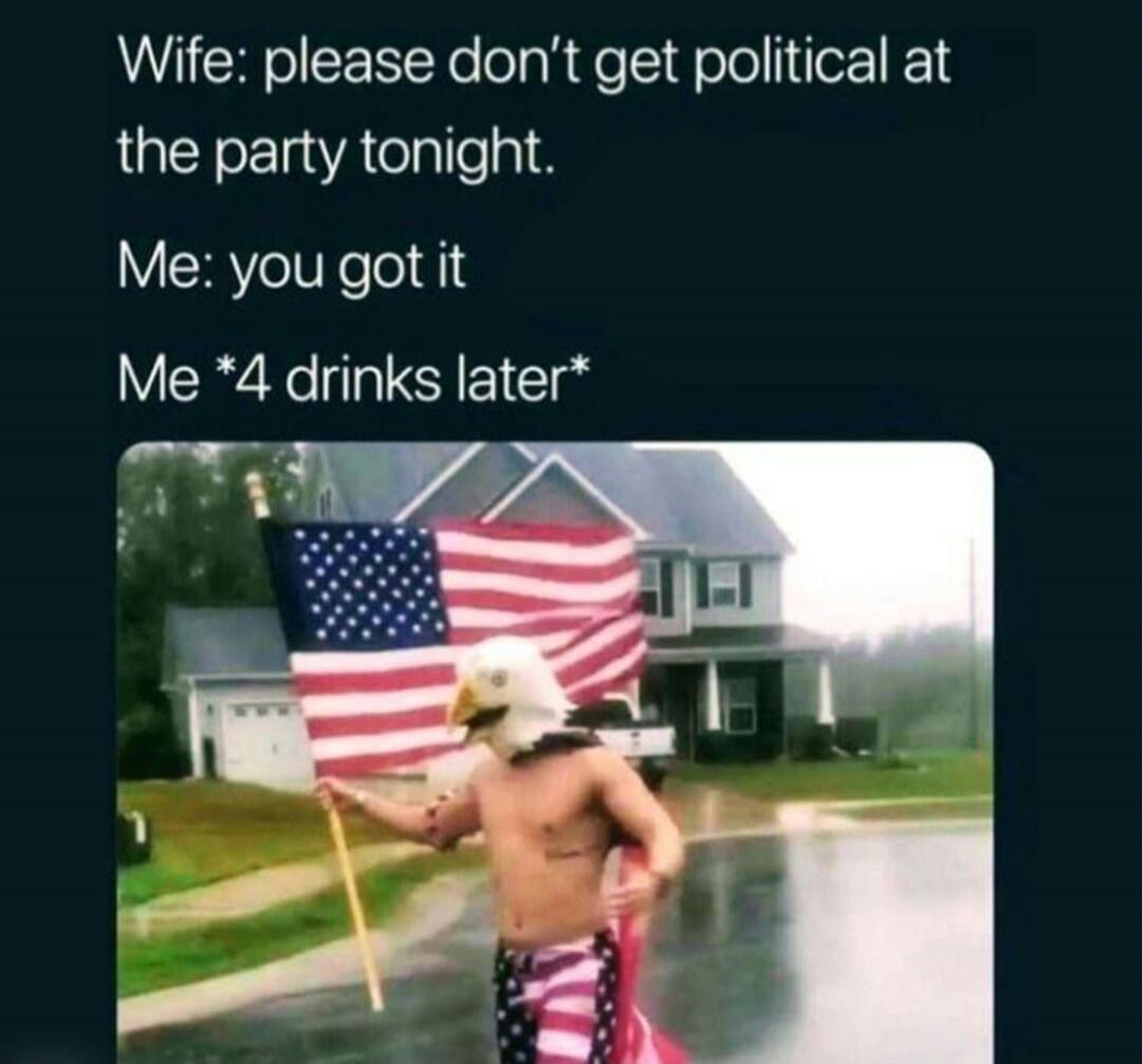 Wife: please don't get political at the party tonight. Me: you got it Me *4 drinks later*