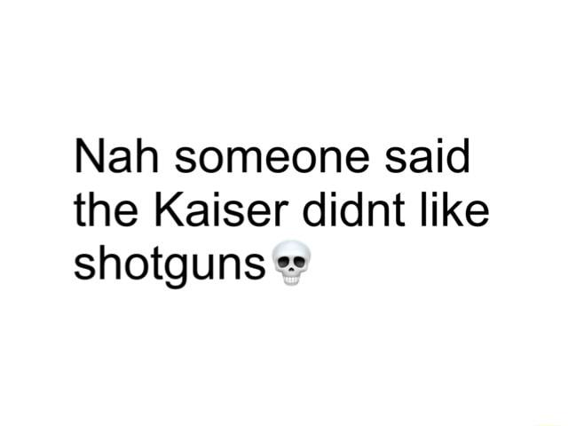 Nah someone said the Kaiser didnt like shotguns