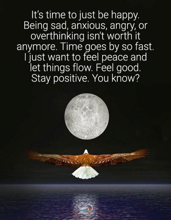 It's time to just be happy. Being sad, anxious, angry, or overthinking isn't worth it anymore. Time goes by so fast. I just want to feel peace and let things flow. Feel good. Stay positive. You know?