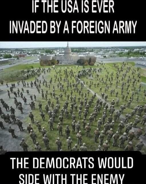 IF THE USA IS EVER INVADED BY A FOREIGN ARMY THE DEMOCRATS WOULD SIDE WITH THE ENEMY