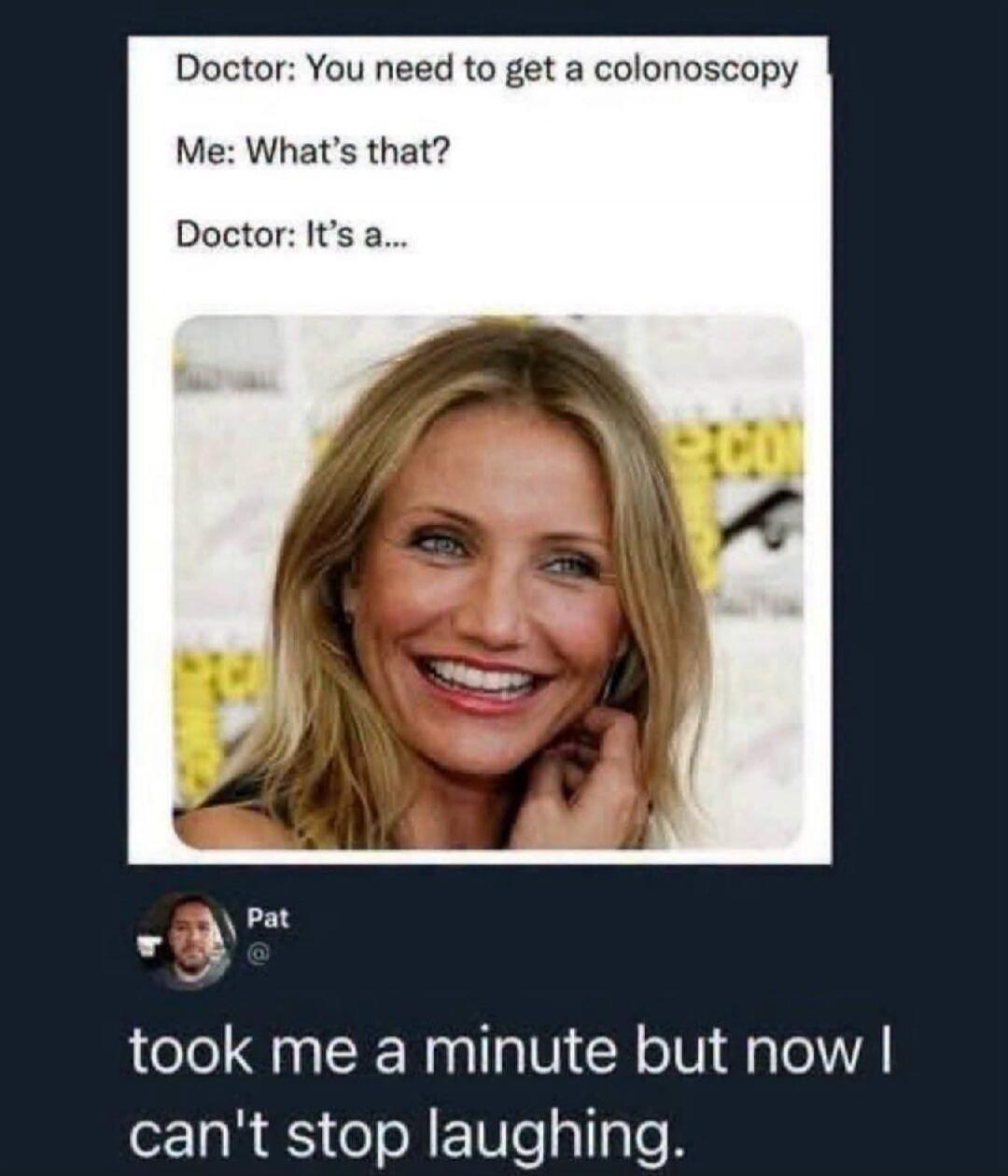 Doctor: You need to get a colonoscopy. Me: What's that? Doctor: It's a... Pat: took me a minute but now I can't stop laughing.