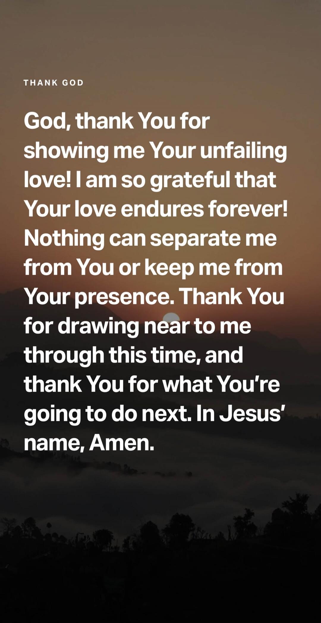 THANK GOD
God, thank You for showing me Your unfailing love! I am so grateful that Your love endures forever! Nothing can separate me from You or keep me from Your presence. Thank You for drawing near to me through this time, and thank You for what You're going to do next. In Jesus' name, Amen.