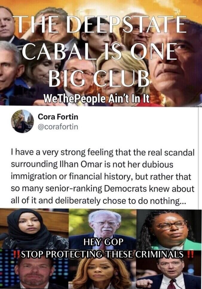 THE DEEPSTATE CABAL IS ONE BIG CLUB WeThePeople Ain't In It Cora Fortin @corafortin I have a very strong feeling that the real scandal surrounding Ilhan Omar is not her dubious immigration or financial history, but rather that so many senior-ranking Democrats knew about all of it and deliberately chose to do nothing... HEY GOP STOP PROTECTING THESE