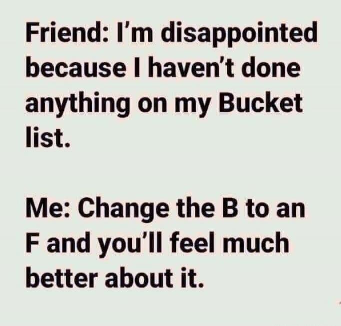Friend: I’m disappointed because I haven’t done anything on my Bucket list.
Me: Change the B to an F and you’ll feel much better about it.