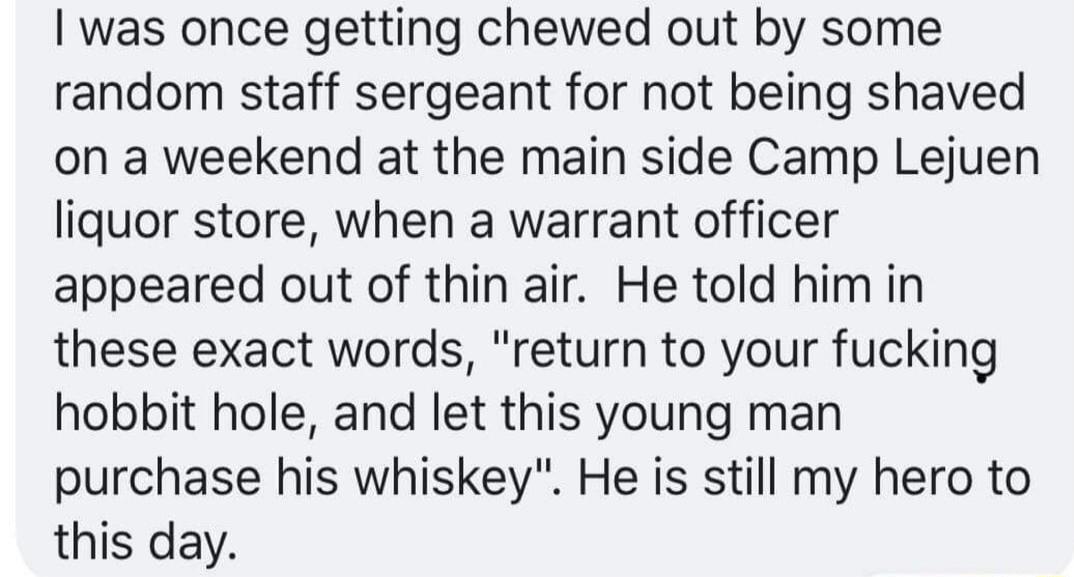 was once getting chewed out by some random staff sergeant for not being shaved on a weekend at the main side Camp Lejuen liquor store when a warrant officer appeared out of thin air He told him in these exact words return to your fucking hobbit hole and let this young man purchase his whiskey He is still my hero to this day