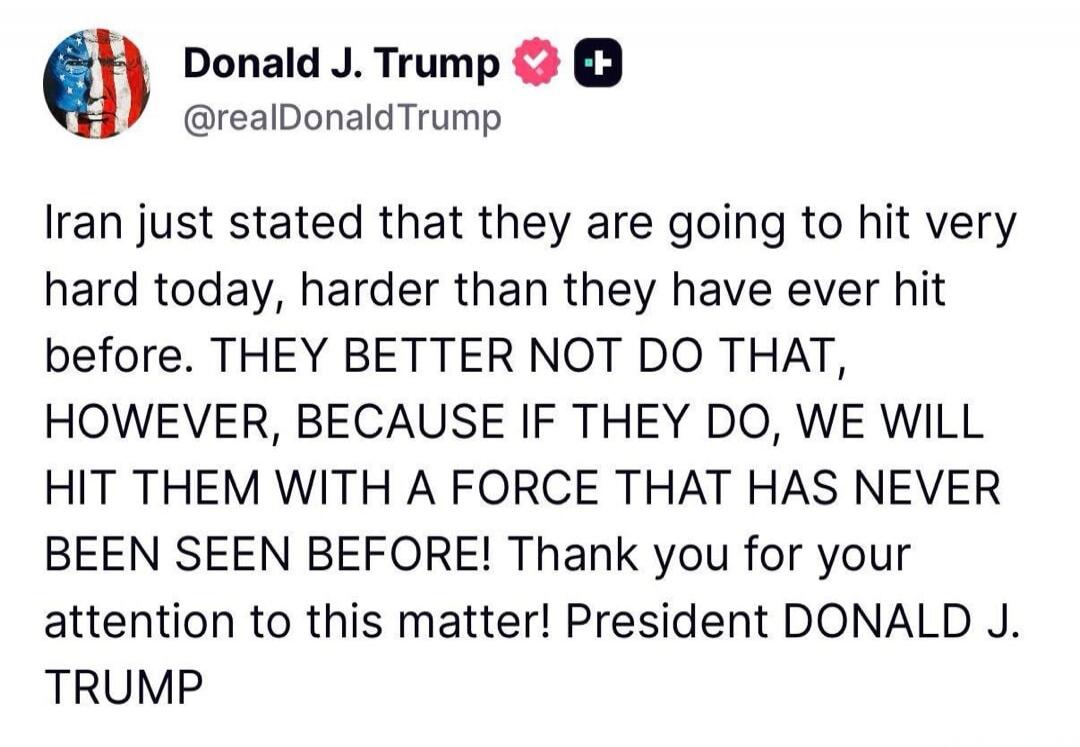 Iran just stated that they are going to hit very hard today, harder than they have ever hit before. THEY BETTER NOT DO THAT, HOWEVER, BECAUSE IF THEY DO, WE WILL HIT THEM WITH A FORCE THAT HAS NEVER BEEN SEEN BEFORE! Thank you for your attention to this matter! President DONALD J. TRUMP