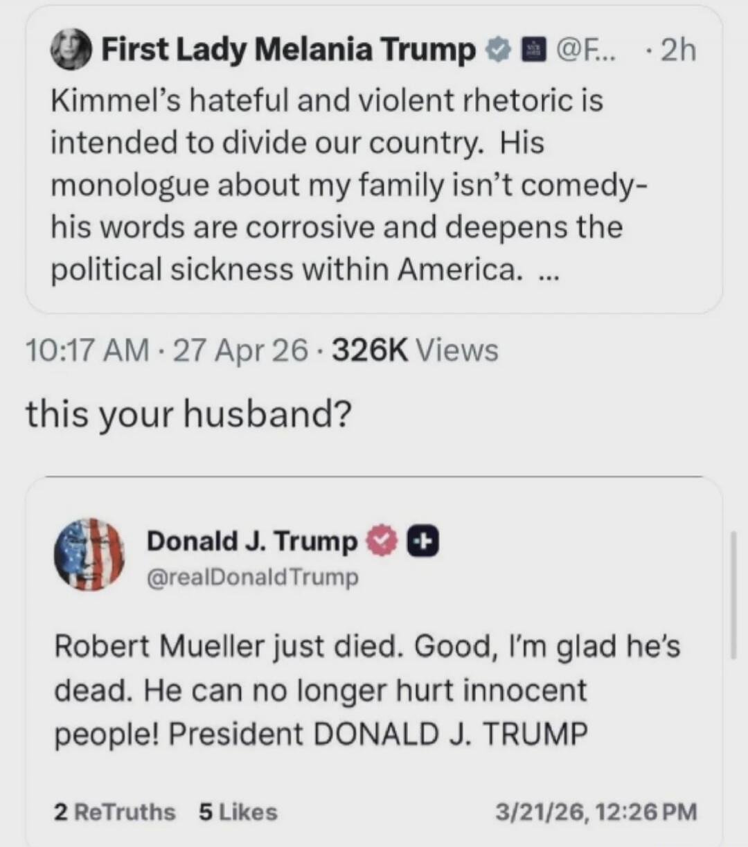 First Lady Melania Trump: Kimmel's hateful and violent rhetoric is intended to divide our country. His monologue about my family isn't comedy- his words are corrosive and deepens the political sickness within America. ... this your husband? Donald J. Trump: Robert Mueller just died. Good, I'm glad he's dead. He can no longer hurt innocent people! P