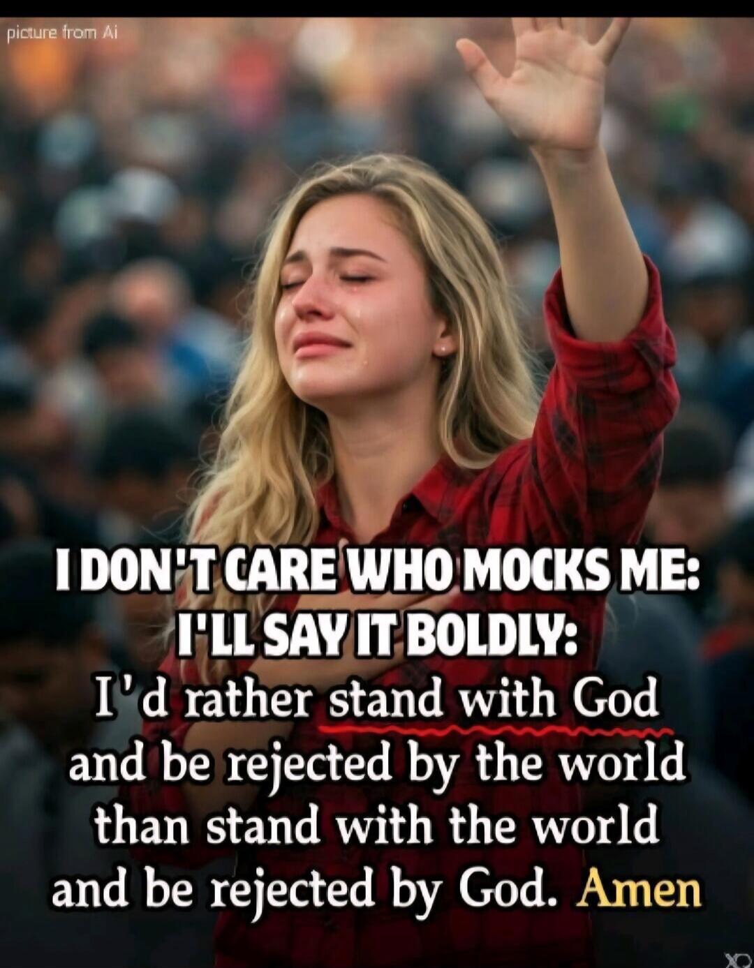 I don't care who mocks me: I'll say it boldly: I'd rather stand with God and be rejected by the world than stand with the world and be rejected by God. Amen