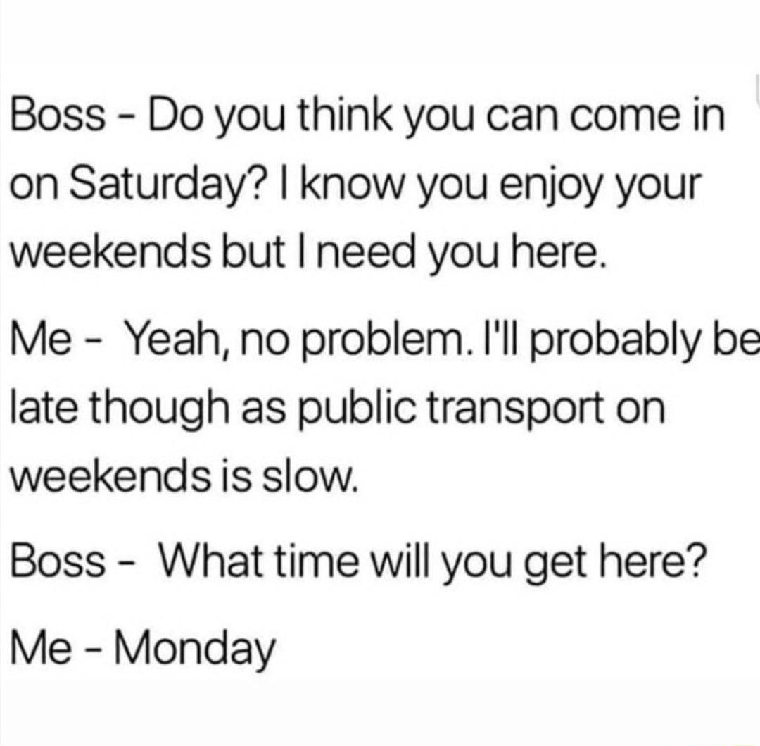 Boss Do you think you can come in on Saturday know you enjoy your weekends but need you here Me Yeah no problem Ill probably be late though as public transport on weekends is slow Boss What time will you get here Me Monday