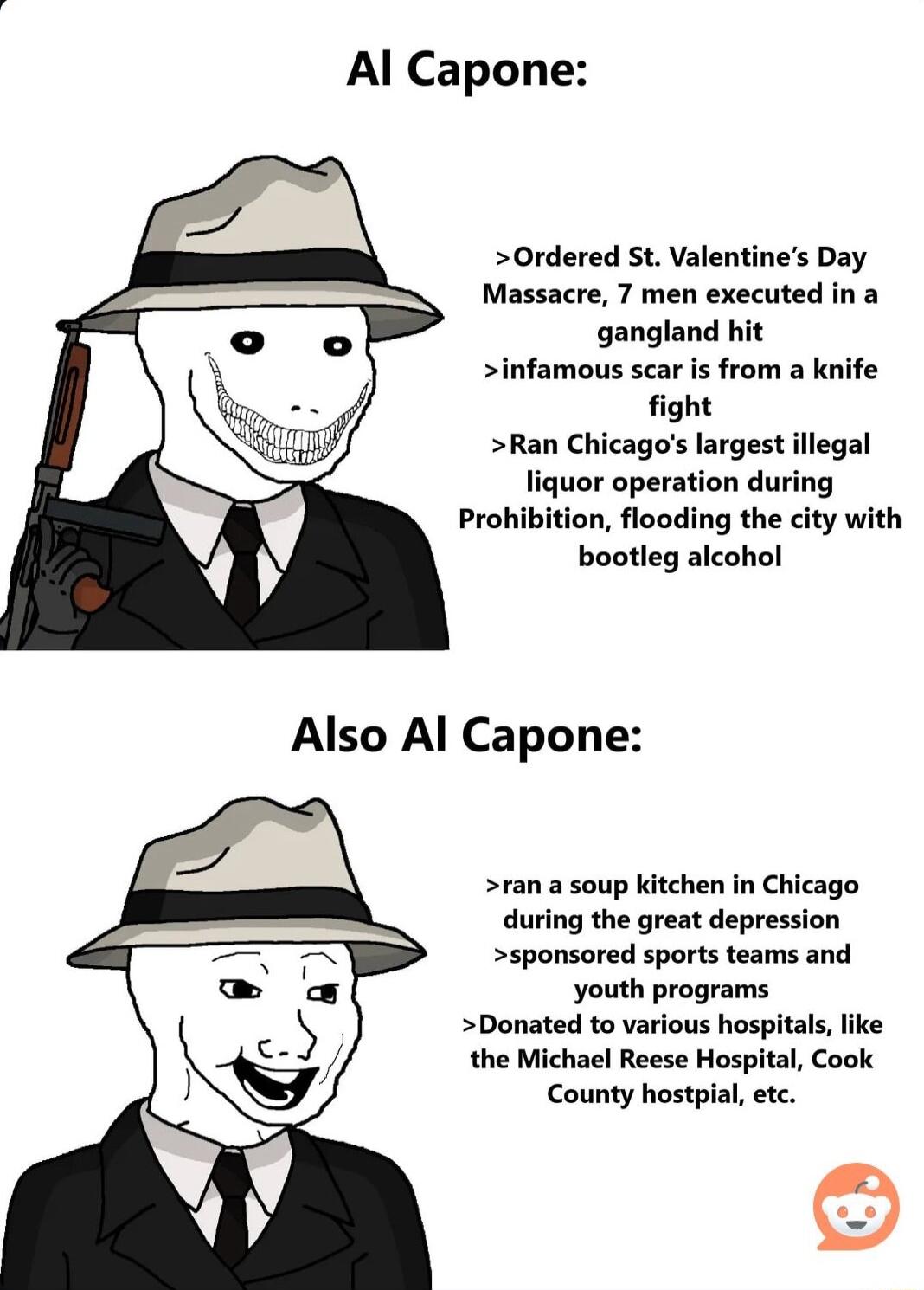 Al Capone Ordered St Valentines Day Massacre 7 men executed in a gangland hit infamous scar is from a knife ight Ran Chicagos largest illegal liquor operation during Prohibition flooding the city with bootleg alcohol ran a soup kitchen in Chicago during the great depression sponsored sports teams and youth programs Donated to various hospitals the Michael Reese Hospital Cook County hostpial etc