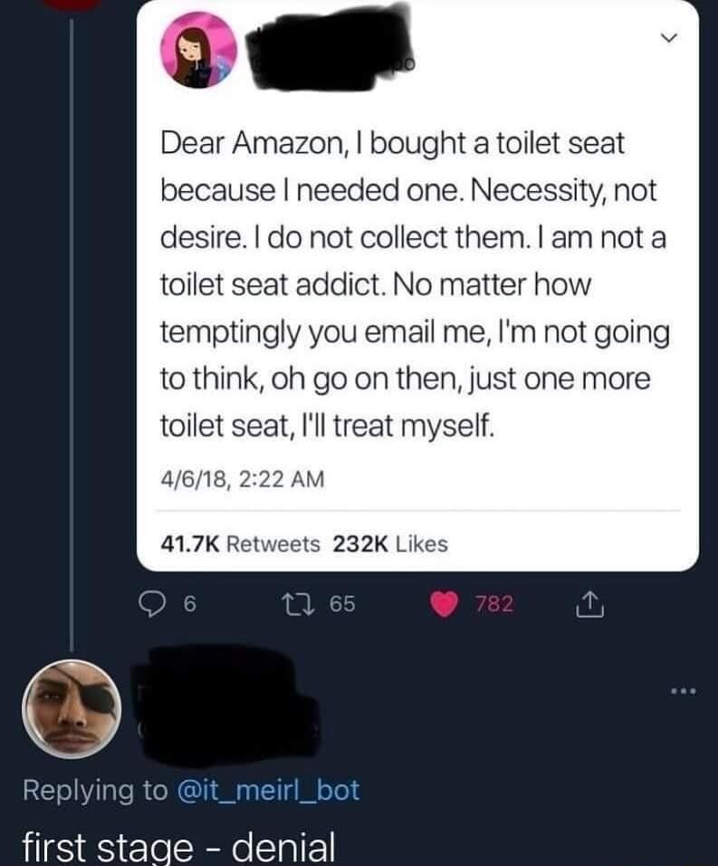 Dear Amazon bought a toilet seat because needed one Necessity not desire do not collect them am not a toilet seat addict No matter how temptingly you email me Im not going to think oh go on then just one more toilet seat Ill treat myself first stage denial
