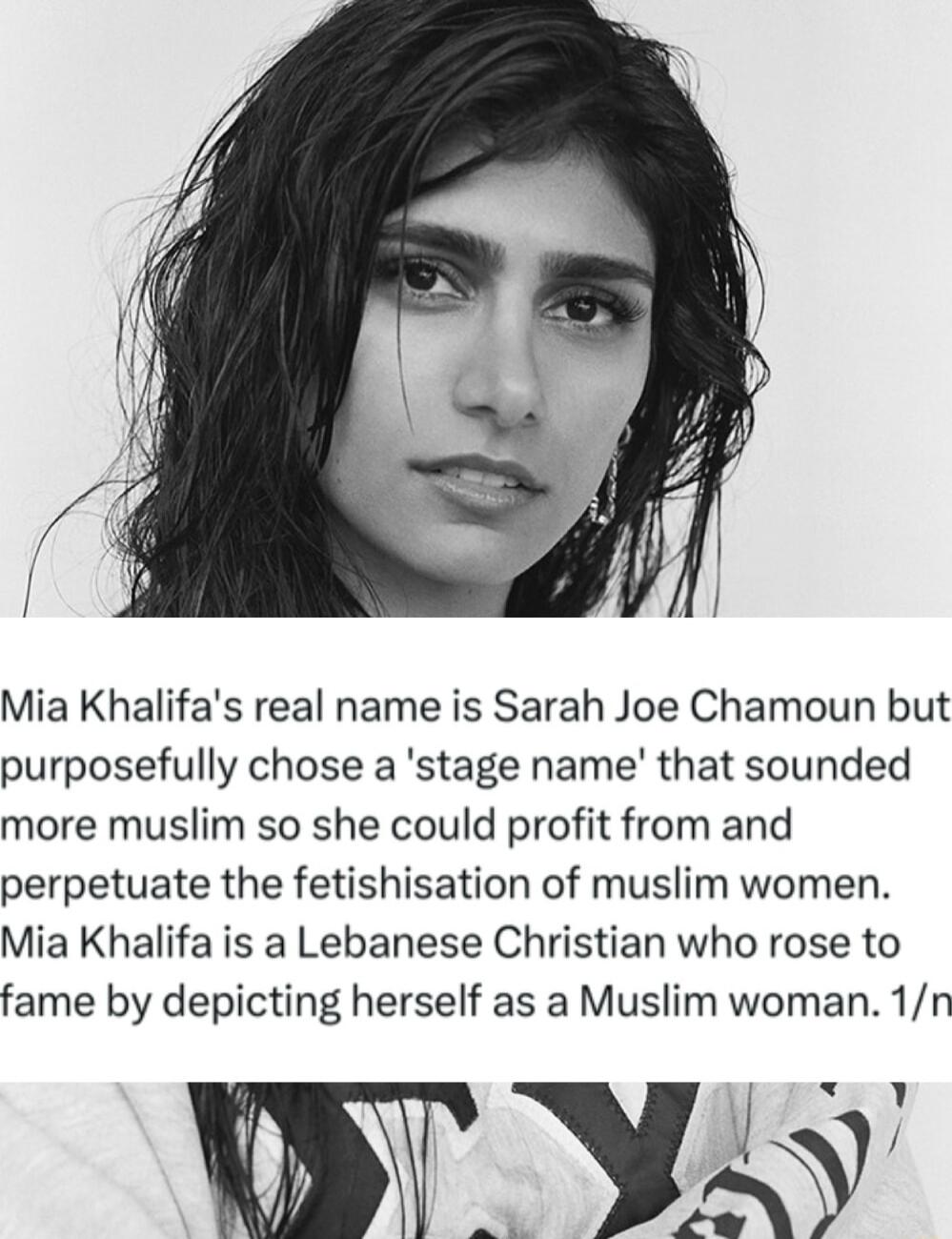 Mia Khalifas real name is Sarah Joe Chamoun but purposefully chose a stage name that sounded more muslim so she could profit from and perpetuate the fetishisation of muslim women Mia Khalifa is a Lebanese Christian who rose to fame by depicting herself as a Muslim woman 1n O YL
