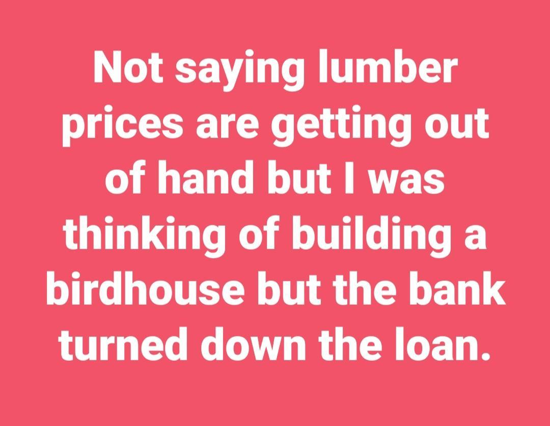 Not saying lumber prices are getting out O ELT LT RYET thinking of building a birdhouse but the bank turned down the loan