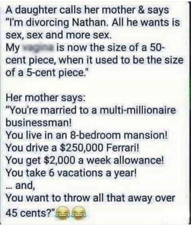 A daughter calls her mother says Im divorcing Nathan All he wants is sex sex and more sex My waga is now the size of a 50 cent piece when it used to be the size of a 5 cent piece Her mother says Youre married to a multi millionaire businessman You live in an 8 bedroom mansion You drive a 250000 Ferrari You get 2000 a week allowance You take 6 vacations a year and You want to throw all that away ov