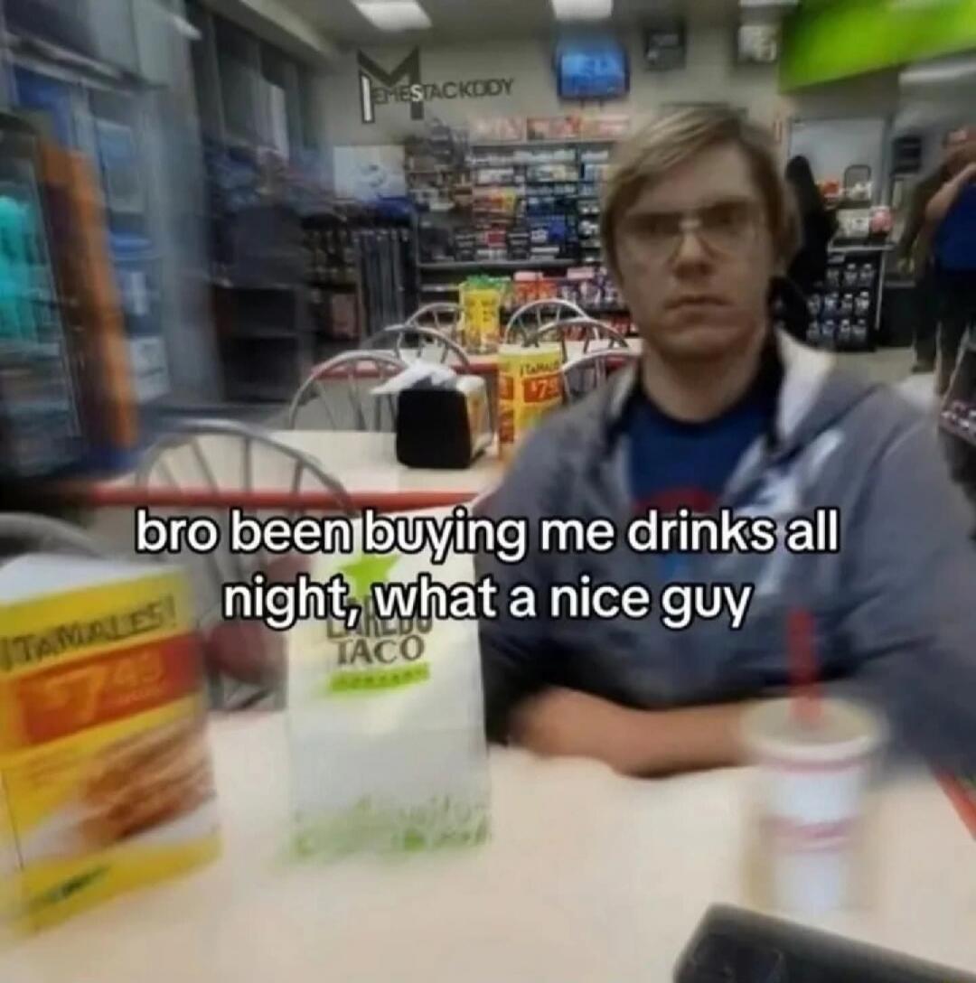 bro been buying me drinks all night, what a nice guy