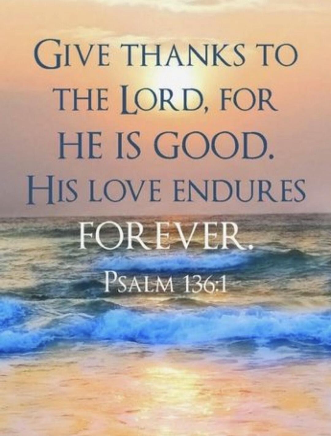 Give thanks to the Lord, for he is good. His love endures forever. Psalm 136:1
