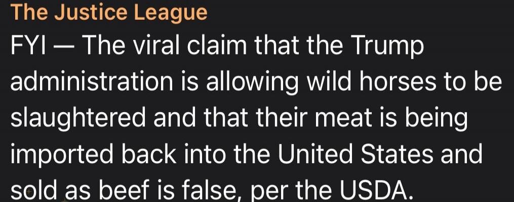 The Justice League. FYI — The viral claim that the Trump administration is allowing wild horses to be slaughtered and that their meat is being imported back into the United States and sold as beef is false, per the USDA.