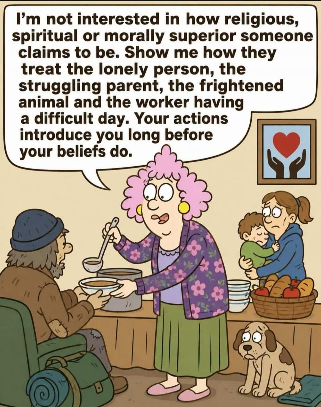 I'm not interested in how religious, spiritual or morally superior someone claims to be. Show me how they treat the lonely person, the struggling parent, the frightened animal and the worker having a difficult day. Your actions introduce you long before your beliefs do.