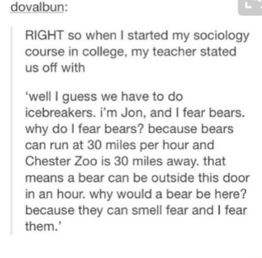 dovalbun RIGHT so when started my sociology course in college my teacher stated us off with well guess we have to do icebreakers im Jon and fear bears why do fear bears because bears can run at 30 miles per hour and Chester Zoo is 30 miles away that means a bear can be outside this door in an hour why would a bear be here because they can smell fear and fear them