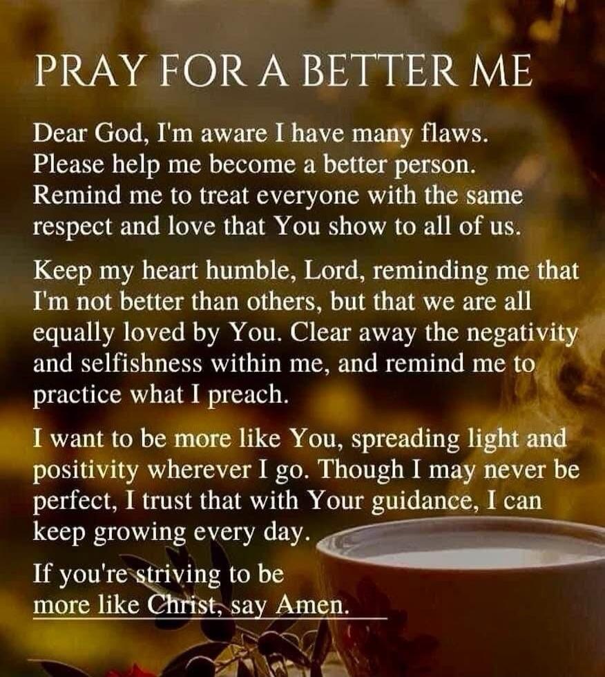 PRAY FOR A BETTER ME Dear God, I'm aware I have many flaws. Please help me become a better person. Remind me to treat everyone with the same respect and love that You show to all of us. Keep my heart humble, Lord, reminding me that I'm not better than others, but that we are all equally loved by You. Clear away the negativity and selfishness within