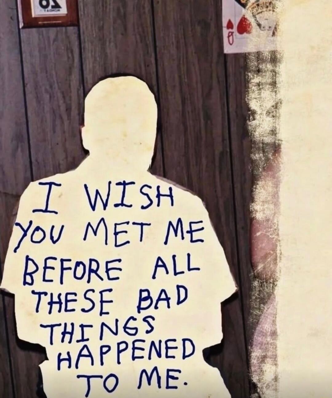 I WISH YOU MET ME BEFORE ALL THESE BAD THINGS HAPPENED TO ME.