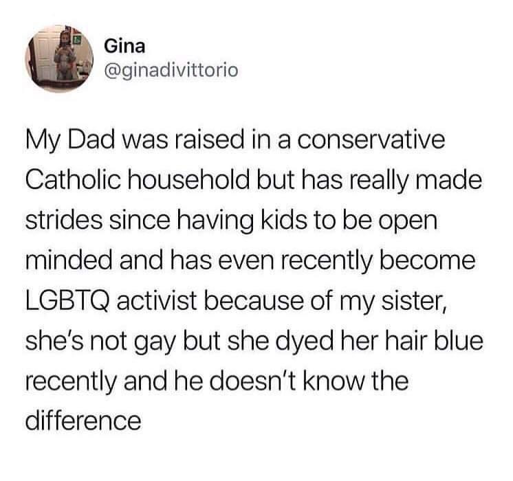 i i Gina ginadivittorio My Dad was raised in a conservative Catholic household but has really made strides since having kids to be open minded and has even recently become LGBTQ activist because of my sister shes not gay but she dyed her hair blue recently and he doesnt know the difference