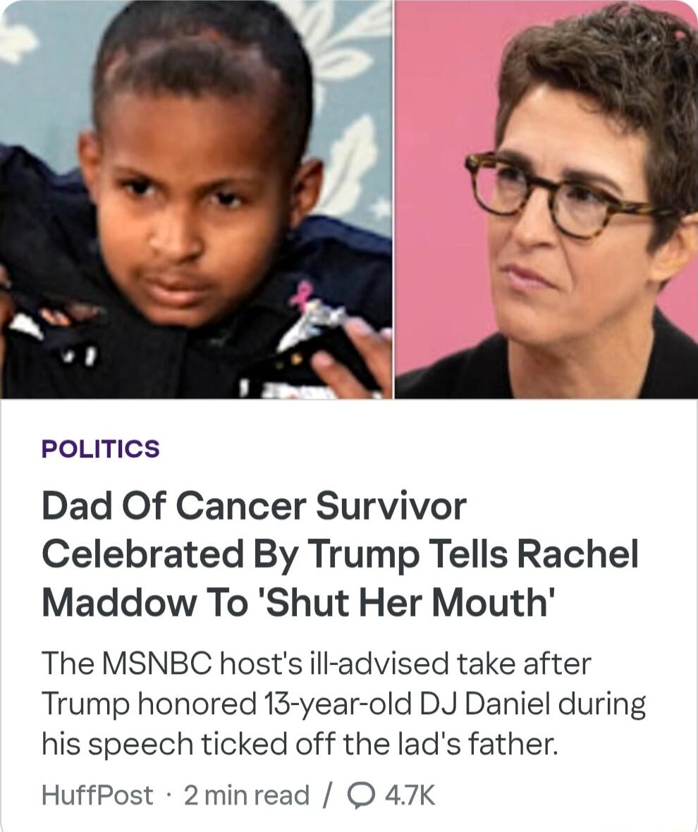 PoLITICS Dad Of Cancer Survivor Celebrated By Trump Tells Rachel Maddow To Shut Her Mouth The MSNBC hosts ill advised take after Trump honored 13 year old DJ Daniel during his speech ticked off the lads father HuffPost 2minread 47K