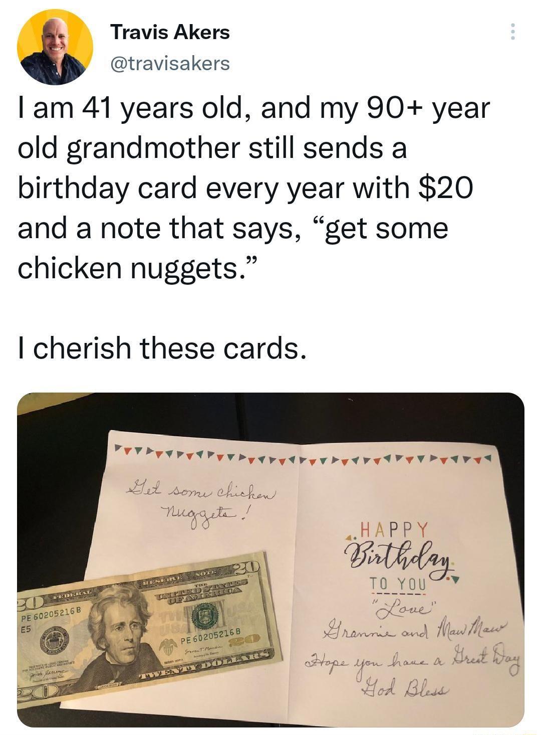 Travis Akers travisakers am 41 years old and my 90 year old grandmother still sends a birthday card every year with 20 and a note that says get some chicken nuggets cherish these cards