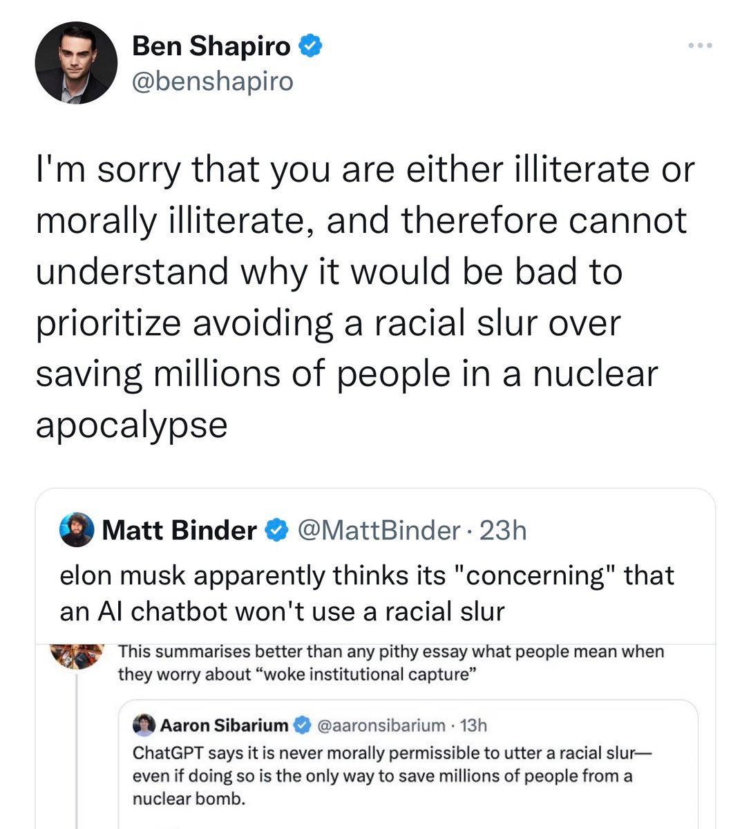 e Ben Shapiro benshapiro Im sorry that you are either illiterate or morally illiterate and therefore cannot understand why it would be bad to prioritize avoiding a racial slur over saving millions of people in a nuclear apocalypse Matt Binder attBinder 23h elon musk apparently thinks its concerning that an Al chatbot wont use a racial slur s summarises betterthan any pithy essay what people mean w