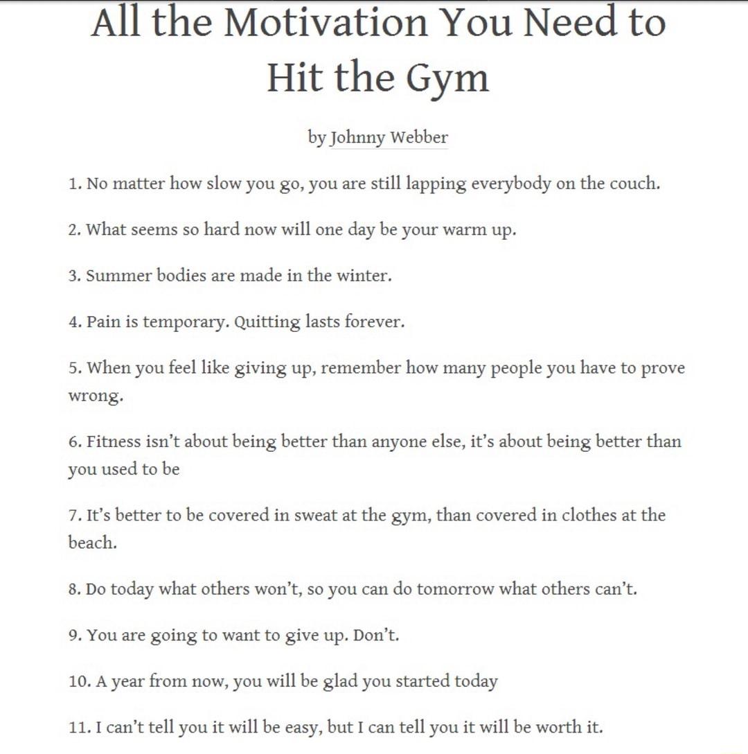 All the Motivation You Need to Hit the Gym by Johnny Webber 1 No matter how slow you go you are still lapping everybody on the couch 2 What seems so hard now will one day be your warm up 3 Summer bodies are made in the winter 4 Pain is temporary Quitting lasts forever 5 When you feel like giving up remember how many people you have to prove wrong 6 Fitness isnt about being better than anyone else 