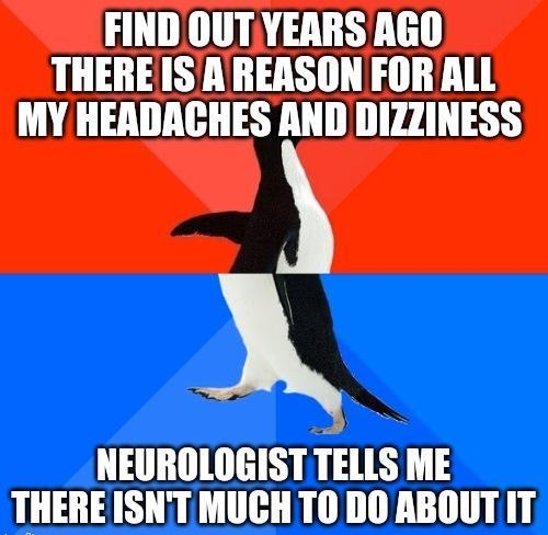 FIND OUTYEARS AGO THEREISA REASON FOR ALL MY HEADACHES AND DIZZINESS X NEUROLOGIST TELLS ME THEREISNT MUCHT0 00 ABOUT IT