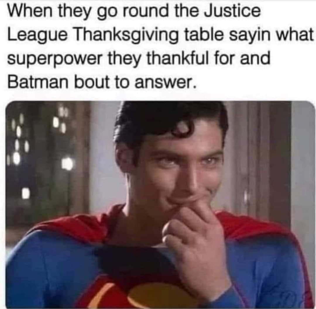 When they go round the Justice League Thanksgiving table sayin what superpower they thankful for and Batman bout to answer