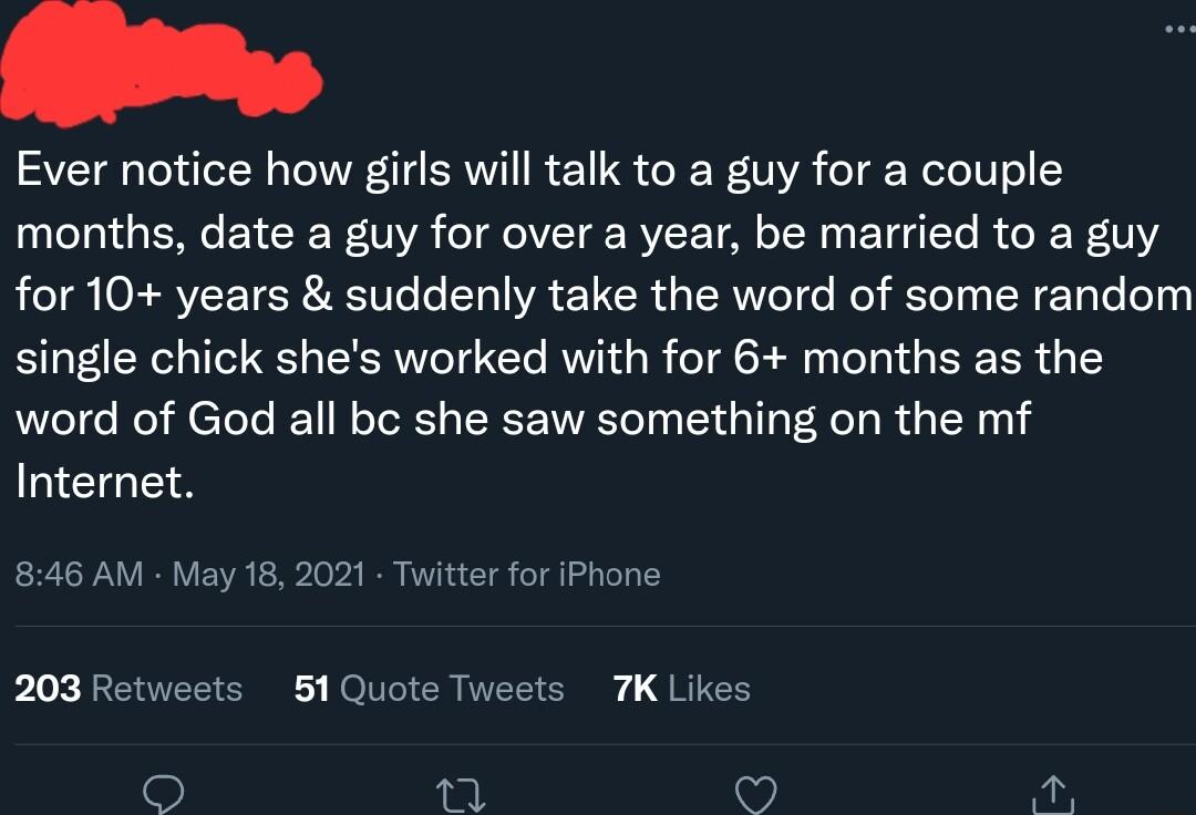 Lo Ever notice how girls will talk to a guy for a couple months date a guy for over a year be married to a guy for 10 years suddenly take the word of some random single chick shes worked with for 6 months as the word of God all bc she saw something on the mf LEGEA 846 AM May 18 2021 Twitter for iPhone 203 Retweets 51Quote Tweets 7K Likes ot 3 A