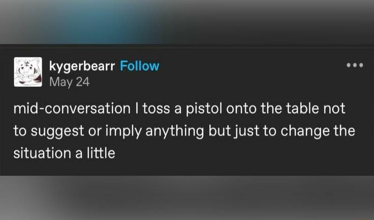 _ kygerbearr Follow May 24 mid conversation toss a pistol onto the table not to suggest or imply anything but just to change the situation a little R