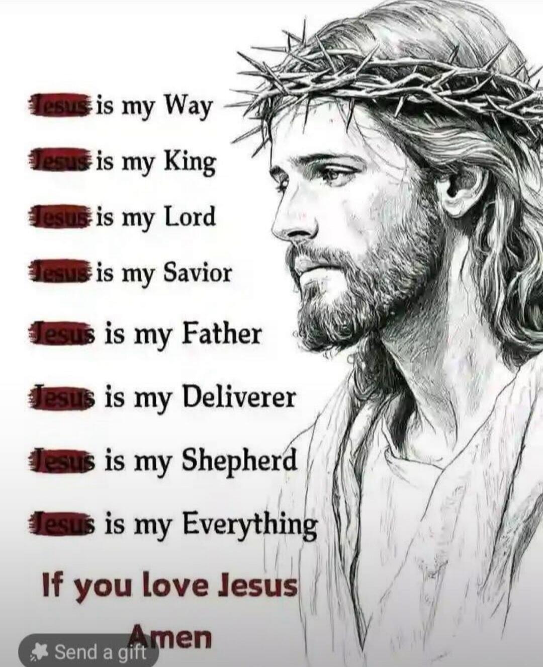 Jesus is my Way
Jesus is my King
Jesus is my Lord
Jesus is my Savior
Jesus is my Father
Jesus is my Deliverer
Jesus is my Shepherd
Jesus is my Everything
If you love Jesus Amen