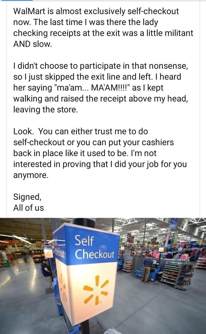 WalMart is almost exclusively self checkout now The last time was there the lady checking receipts at the exit was a little militant AND slow didnt choose to participate in that nonsense so just skipped the exit line and left heard her saying maam MAAMI as kept walking and raised the receipt above my head leaving the store Look You can either trust me to do self checkout or you can put your cashie