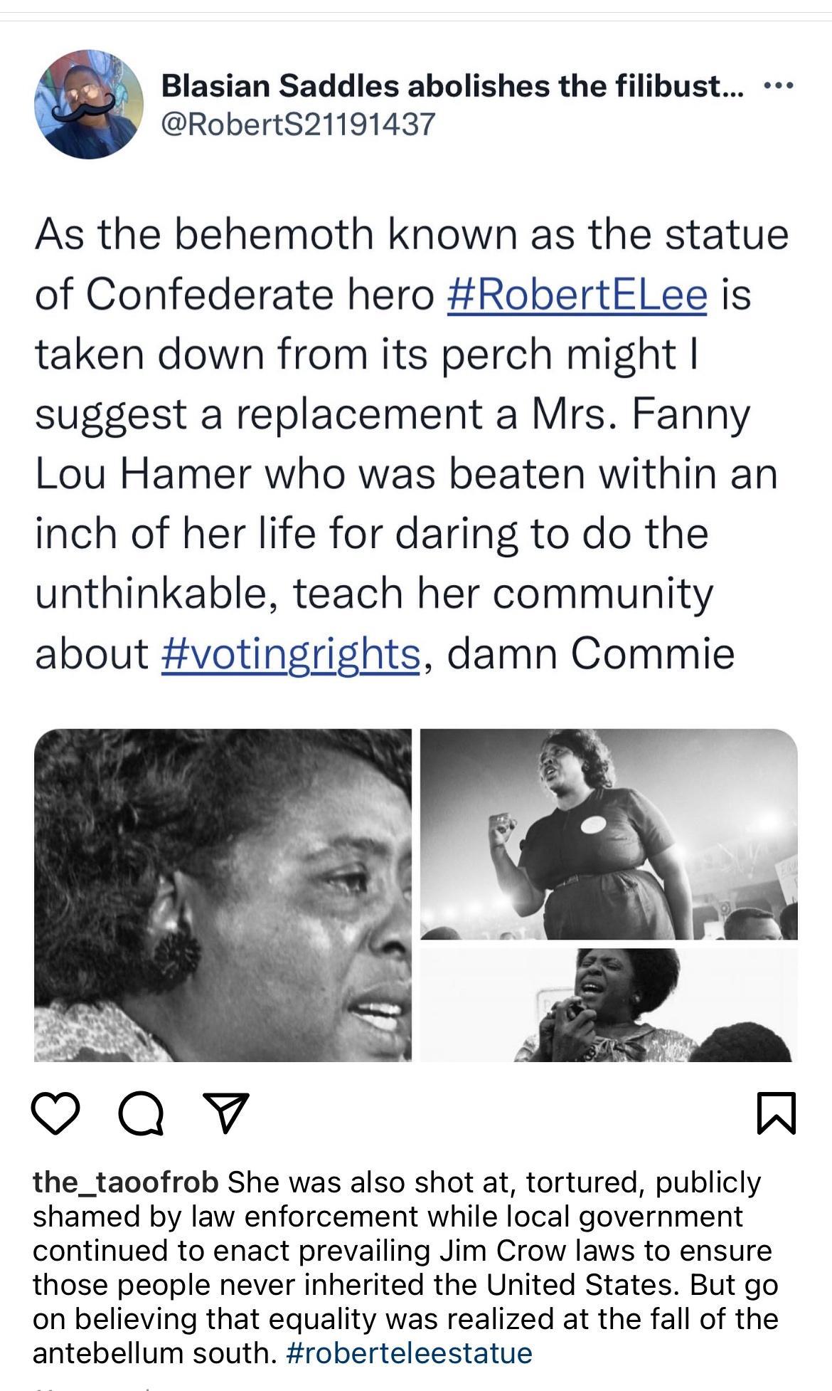 Blasian Saddles abolishes the filibust RobertS21191437 As the behemoth known as the statue of Confederate hero RobertELee is taken down from its perch might suggest a replacement a Mrs Fanny Lou Hamer who was beaten within an inch of her life for daring to do the unthinkable teach her community about votingrights damn Commie the_taoofrob She was also shot at tortured publicly shamed by law enforce