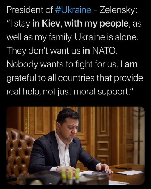 President of Ukraine Zelensky I stay in Kiev with my people as well as my family Ukraine is alone They dont want us in NATO NeololeVANVTo ISR eRile sl T MVEN 121 grateful to all countries that provide real help not just moral support