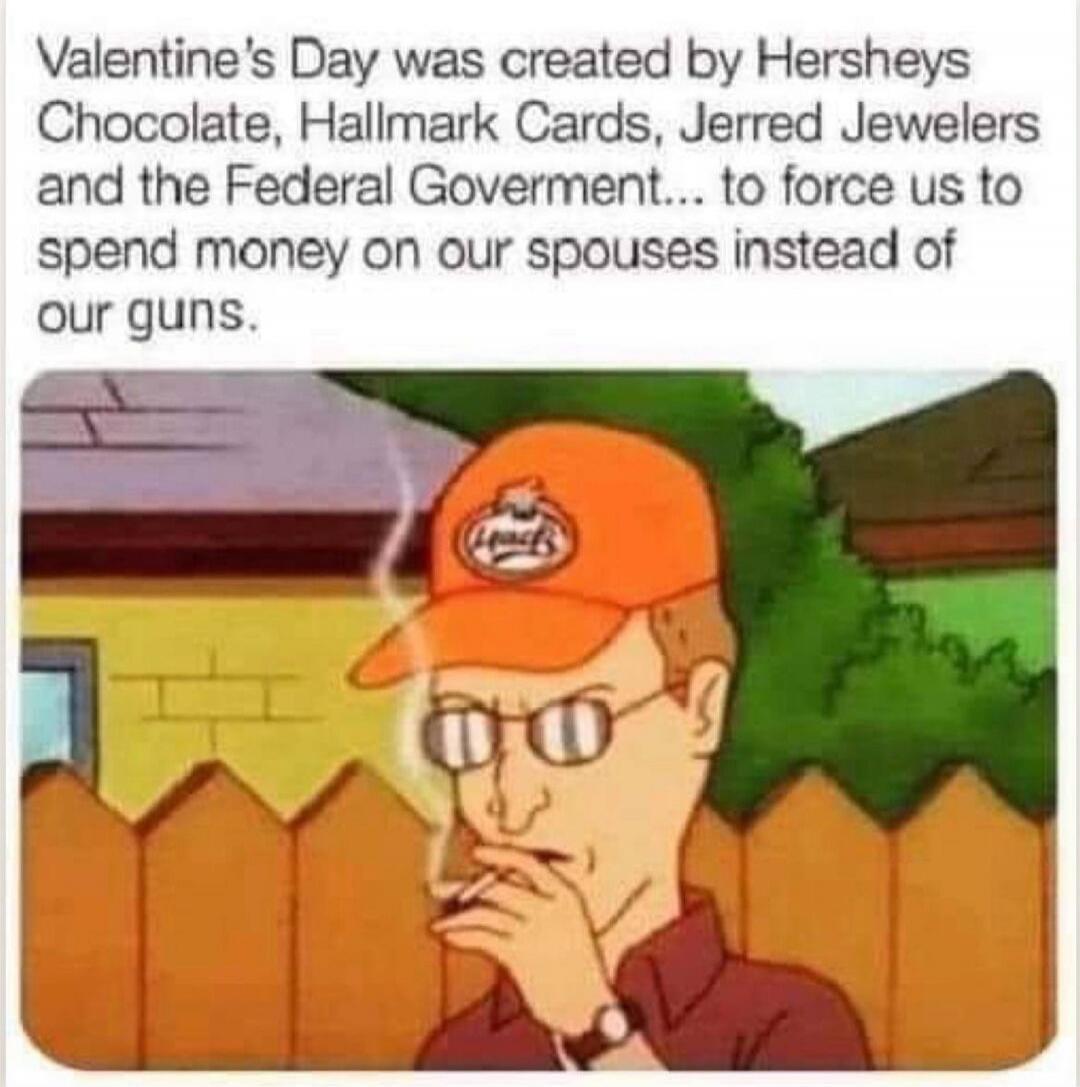 Valentine's Day was created by Hersheys Chocolate, Hallmark Cards, Jerred Jewelers and the Federal Government... to force us to spend money on our spouses instead of our guns.