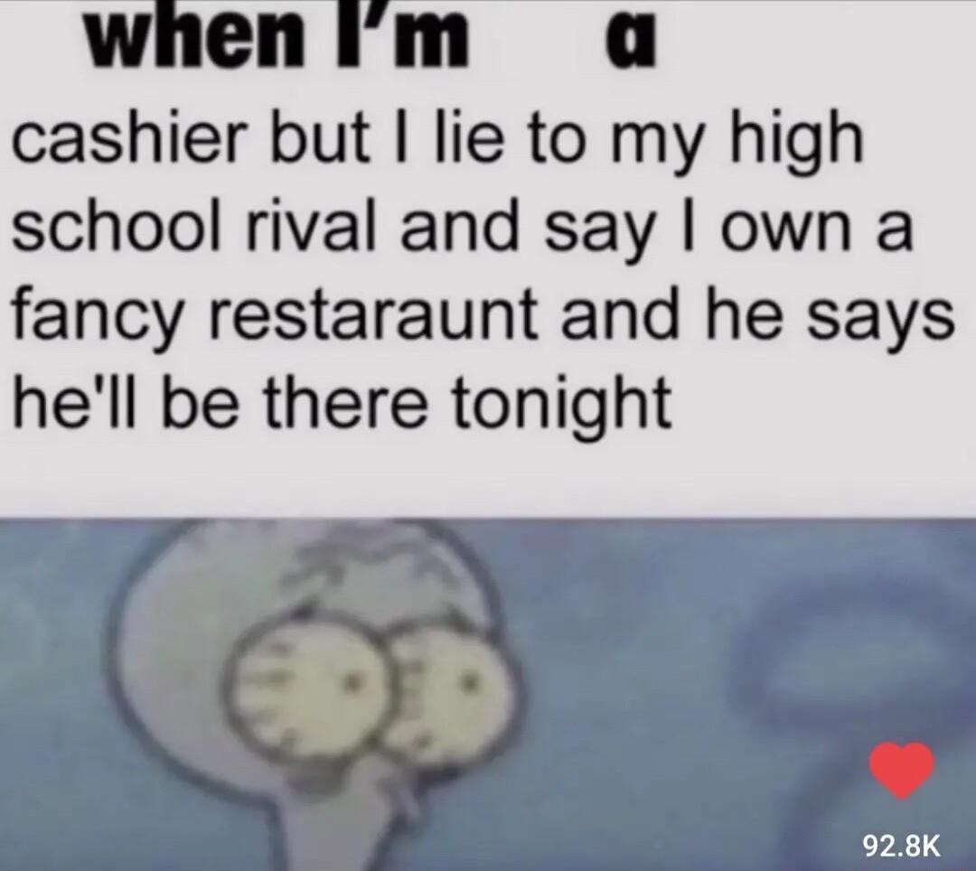 whenim a cashier but lie to my high school rival and say own a fancy restaraunt and he says hell be there tonight