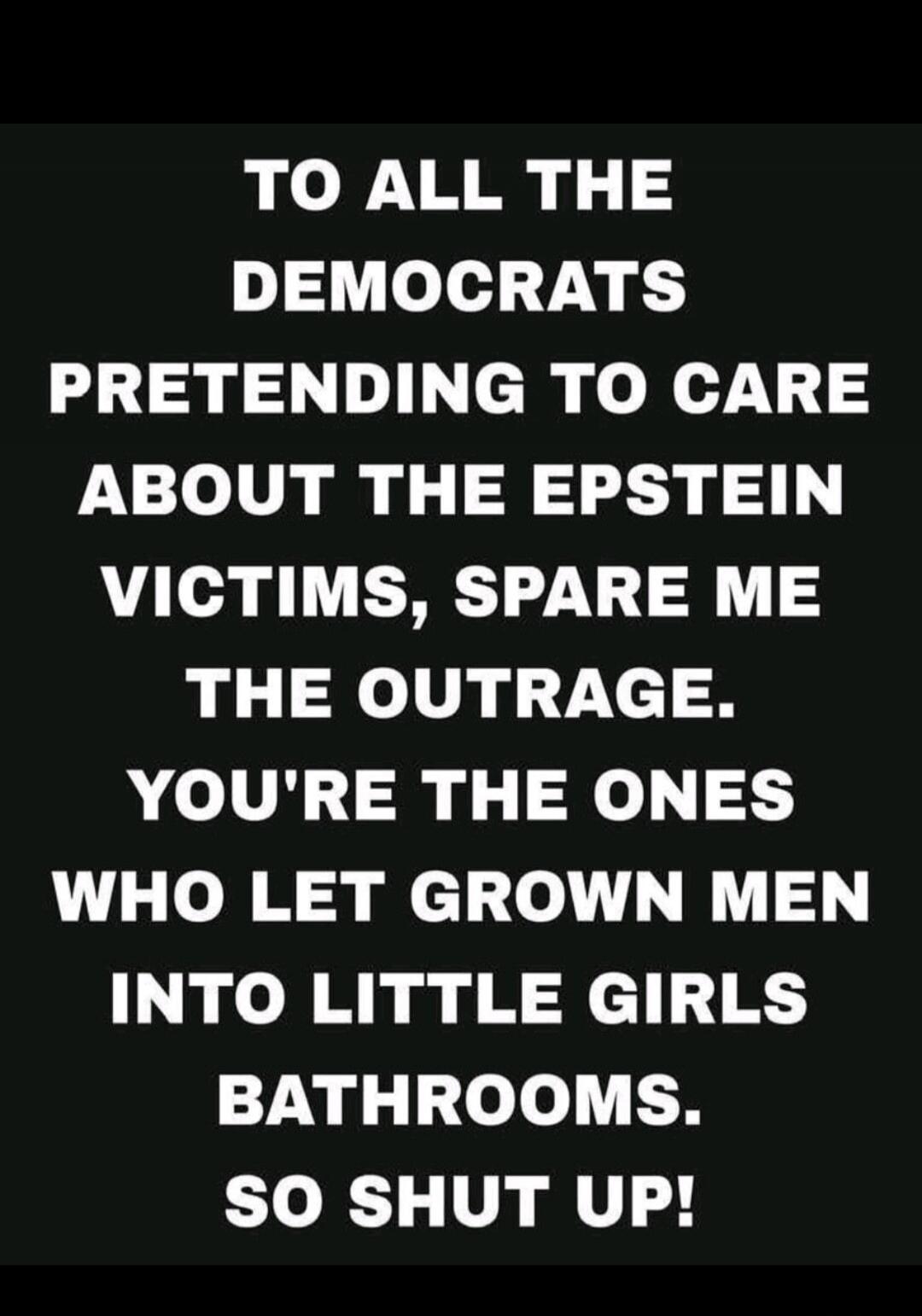 TO ALL THE DEMOCRATS PRETENDING TO CARE ABOUT THE EPSTEIN VICTIMS, SPARE ME THE OUTRAGE. YOU'RE THE ONES WHO LET GROWN MEN INTO LITTLE GIRLS BATHROOMS. SO SHUT UP!