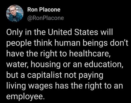 Ron Placone RonPlacone Only in the United States will people think human beings dont have the right to healthcare water housing or an education but a capitalist not paying living wages has the right to an employee