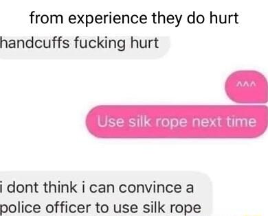 from experience they do hurt handcuffs fucking hurt dont think i can convince a nolice officer to use silk rope
